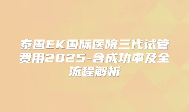 泰国EK国际医院三代试管费用2025-含成功率及全流程解析