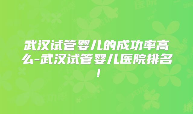 武汉试管婴儿的成功率高么-武汉试管婴儿医院排名！