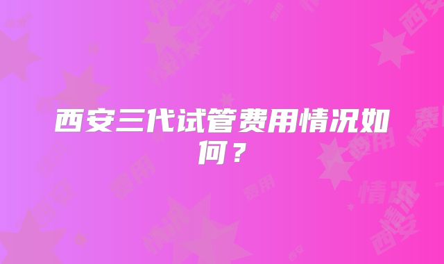 西安三代试管费用情况如何？