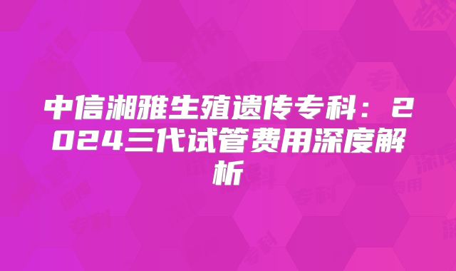 中信湘雅生殖遗传专科：2024三代试管费用深度解析