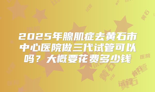 2025年腺肌症去黄石市中心医院做三代试管可以吗?大概要花费多少钱