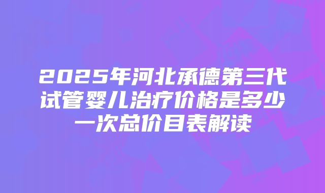 2025年河北承德第三代试管婴儿治疗价格是多少一次总价目表解读