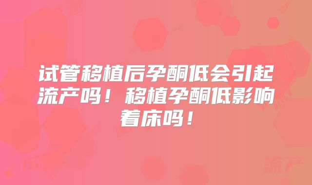 试管移植后孕酮低会引起流产吗！移植孕酮低影响着床吗！