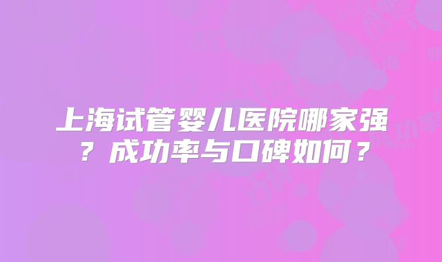 上海试管婴儿医院哪家强?成功率与口碑如何?