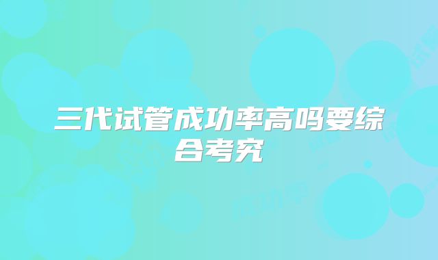 三代试管成功率高吗要综合考究
