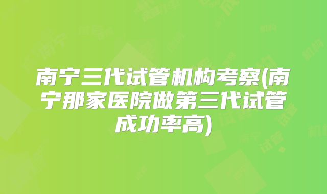 南宁三代试管机构考察(南宁那家医院做第三代试管成功率高)