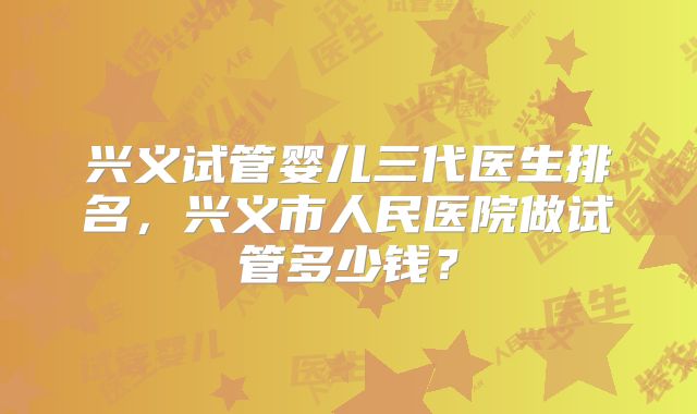 兴义试管婴儿三代医生排名,兴义市人民医院做试管多少钱?
