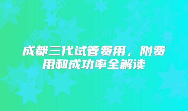 成都三代试管费用，附费用和成功率全解读