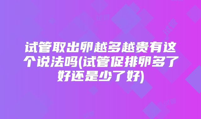 试管取出卵越多越贵有这个说法吗(试管促排卵多了好还是少了好)