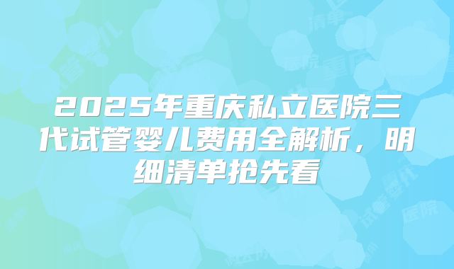 2025年重庆私立医院三代试管婴儿费用全解析，明细清单抢先看