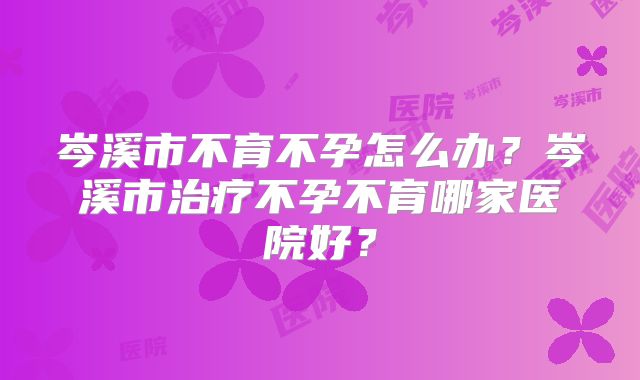 岑溪市不育不孕怎么办？岑溪市治疗不孕不育哪家医院好？