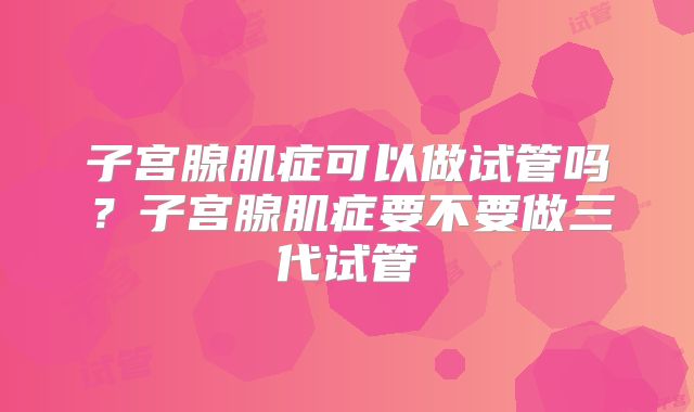 子宫腺肌症可以做试管吗？子宫腺肌症要不要做三代试管