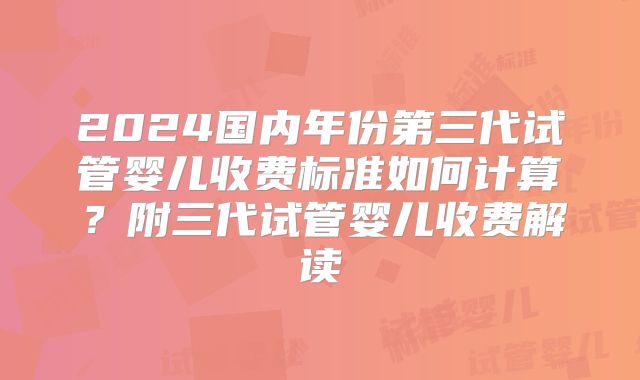 2024国内年份第三代试管婴儿收费标准如何计算？附三代试管婴儿收费解读