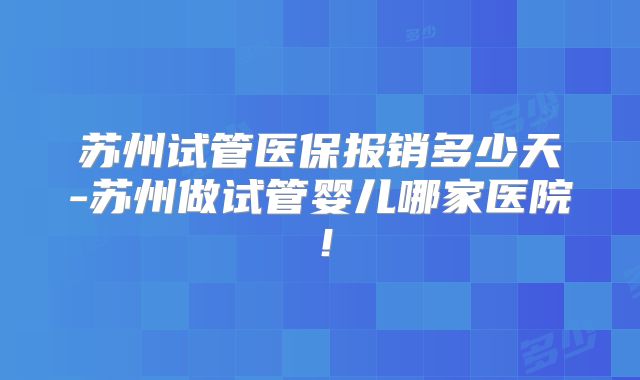 苏州试管医保报销多少天-苏州做试管婴儿哪家医院！