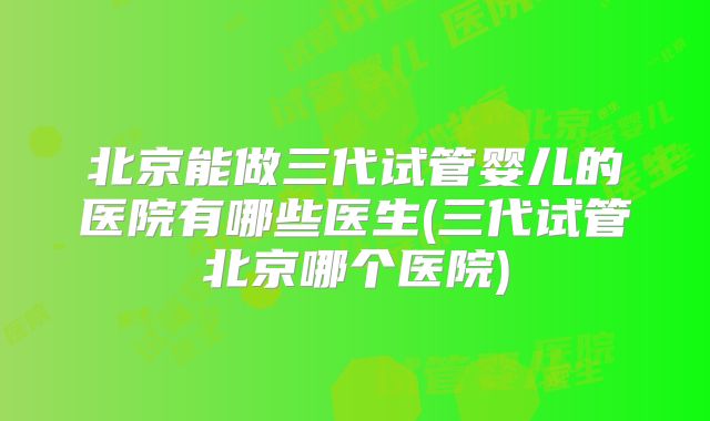 北京能做三代试管婴儿的医院有哪些医生(三代试管北京哪个医院)