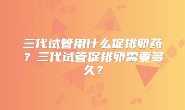三代试管用什么促排卵药?三代试管促排卵需要多久?