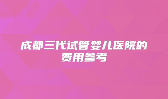 成都三代试管婴儿医院的费用参考