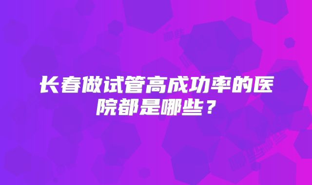 长春做试管高成功率的医院都是哪些?