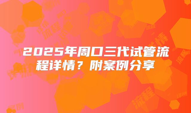 2025年周口三代试管流程详情?附案例分享