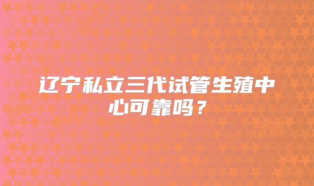 辽宁私立三代试管生殖中心可靠吗？