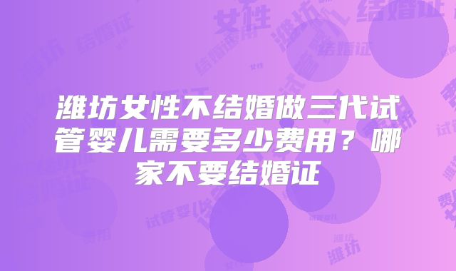 潍坊女性不结婚做三代试管婴儿需要多少费用?哪家不要结婚证
