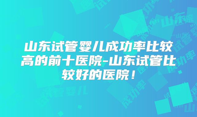山东试管婴儿成功率比较高的前十医院-山东试管比较好的医院！