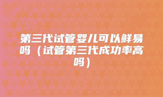 第三代试管婴儿可以鲜易吗（试管第三代成功率高吗）
