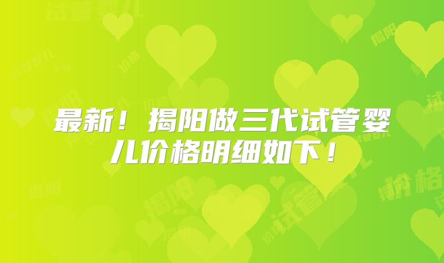最新！揭阳做三代试管婴儿价格明细如下！