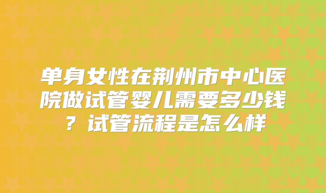 单身女性在荆州市中心医院做试管婴儿需要多少钱？试管流程是怎么样