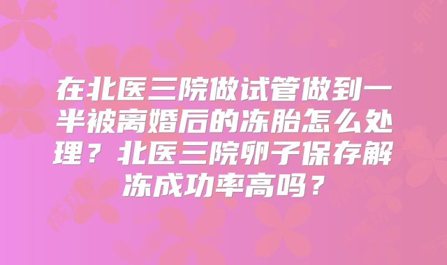在北医三院做试管做到一半被离婚后的冻胎怎么处理？北医三院卵子保存解冻成功率高吗？