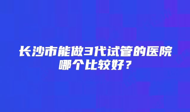 长沙市能做3代试管的医院哪个比较好？