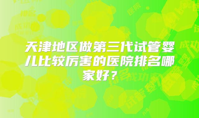 天津地区做第三代试管婴儿比较厉害的医院排名哪家好？