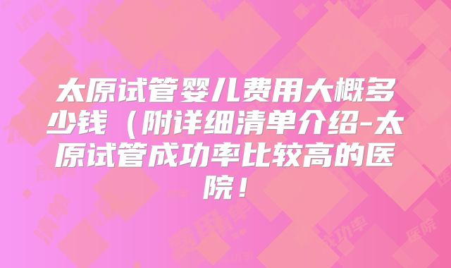 太原试管婴儿费用大概多少钱(附详细清单介绍-太原试管成功率比较高的医院!