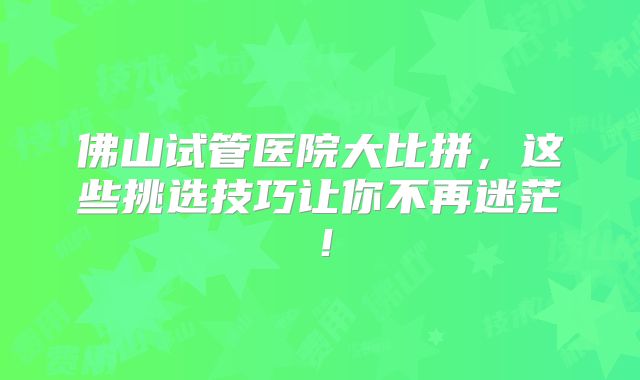佛山试管医院大比拼,这些挑选技巧让你不再迷茫!