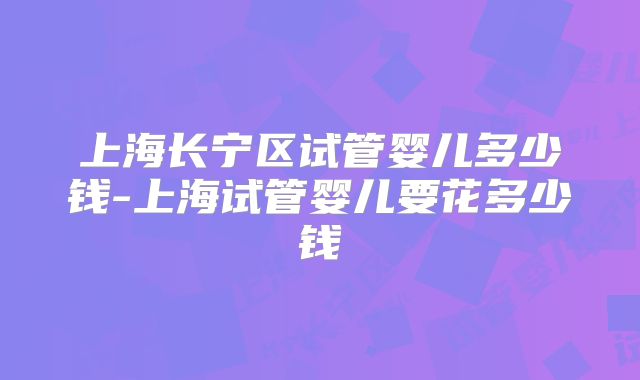 上海长宁区试管婴儿多少钱-上海试管婴儿要花多少钱