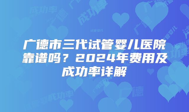 广德市三代试管婴儿医院靠谱吗?2024年费用及成功率详解