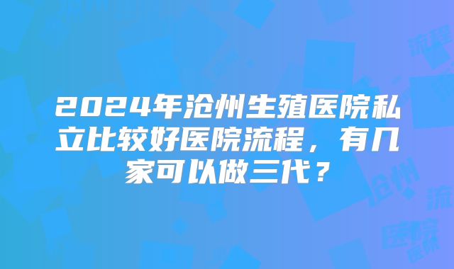 2024年沧州生殖医院私立比较好医院流程，有几家可以做三代？