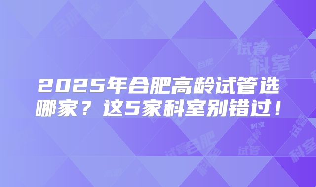 2025年合肥高龄试管选哪家？这5家科室别错过！