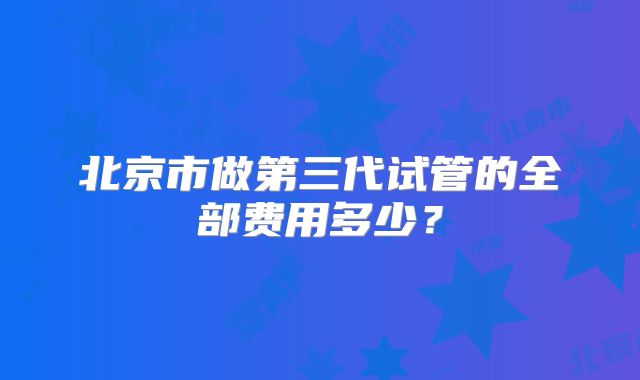 北京市做第三代试管的全部费用多少？