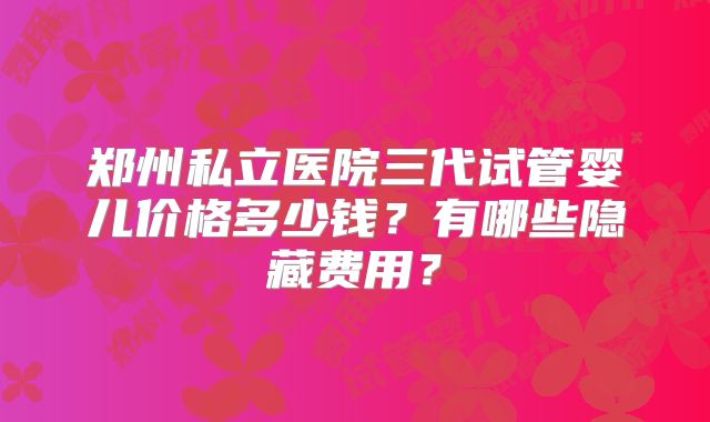 郑州私立医院三代试管婴儿价格多少钱？有哪些隐藏费用？