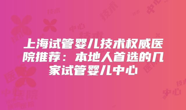 上海试管婴儿技术权威医院推荐：本地人首选的几家试管婴儿中心
