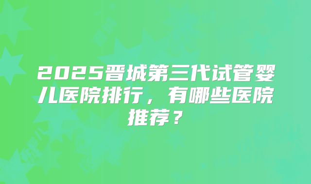 2025晋城第三代试管婴儿医院排行,有哪些医院推荐?