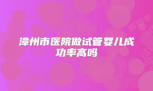 漳州市医院做试管婴儿成功率高吗