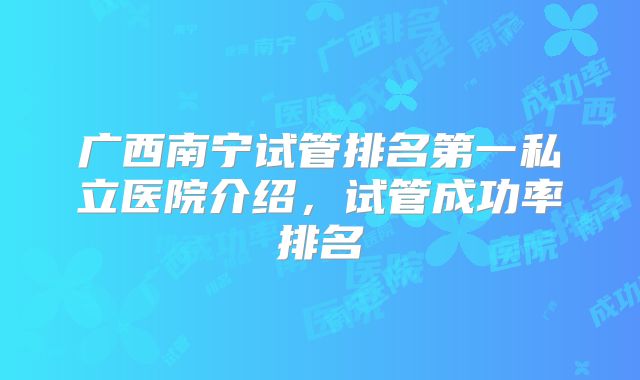 广西南宁试管排名第一私立医院介绍，试管成功率排名