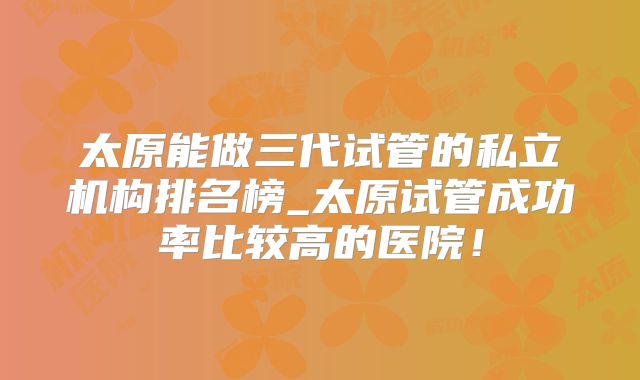 太原能做三代试管的私立机构排名榜_太原试管成功率比较高的医院！