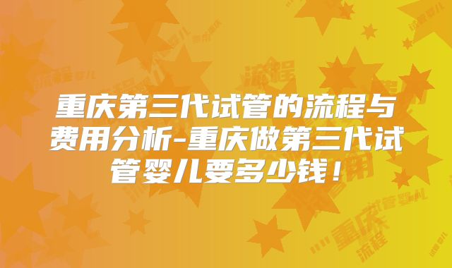 重庆第三代试管的流程与费用分析-重庆做第三代试管婴儿要多少钱！