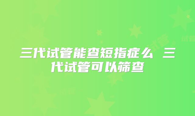 三代试管能查短指症么 三代试管可以筛查