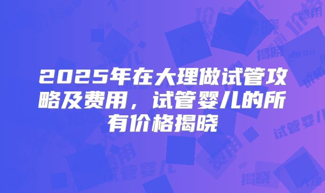 2025年在大理做试管攻略及费用，试管婴儿的所有价格揭晓