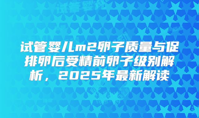 试管婴儿m2卵子质量与促排卵后受精前卵子级别解析，2025年最新解读