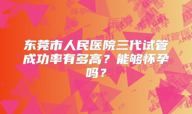 东莞市人民医院三代试管成功率有多高？能够怀孕吗？